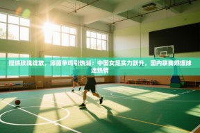 铿锵玫瑰绽放，绿茵争鸣引热潮：中国女足实力跃升，国内联赛燃爆球迷热情